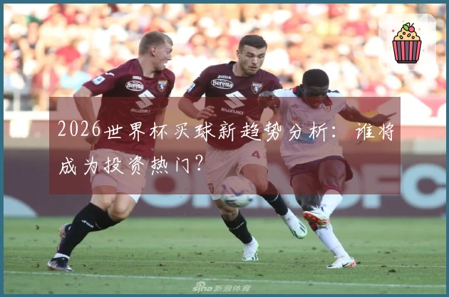 2026世界杯买球新趋势分析：谁将成为投资热门？