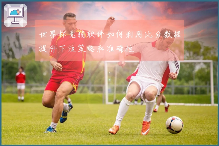 世界杯竞猜软件如何利用比分数据提升下注策略和准确性